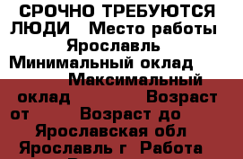 СРОЧНО ТРЕБУЮТСЯ ЛЮДИ › Место работы ­ Ярославль › Минимальный оклад ­ 17 000 › Максимальный оклад ­ 18 000 › Возраст от ­ 18 › Возраст до ­ 40 - Ярославская обл., Ярославль г. Работа » Вакансии   